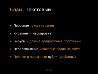 Спам: Текстовый


• Переспам текста страниц

• Клоакинг и маскировка

• Вирусы и другие вредоносные программы

• Нерелевантные ключевые слова на сайте

• Полные и частичные дубли (шаблоны)



                    22/62
 