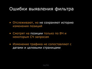 Ошибки выявления фильтра


• Отслеживают, но не сохраняют историю
  изменения позиций

• Смотрят на позиции только по ВЧ и
  некоторым СЧ запросам

• Изменение трафика не сопоставляют с
  датами и целевыми страницами




                    24/62
 