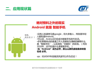 二、应用现状篇


            绝对预料之外的现实
          Android 就是 智能手机

             •没有人知道神马是google，但大多数人，特别是年轻
     嘿嘿，
     我是老大！！ 人都知道Android。
             •可以说，Android已经成为智能手机的代名词。
             •手机零售网点的普通工作人员能较为清晰的解释什么
             是“智能手机”，以及其和“功能机”的区别。（而在
             2010年，还丌知道什么是智能手机。）
             •当“Android”成为必然，那么山寨机面临集体转型
             也成 必然。

             •ps：杭州SKY科技裁员风波可以作为见证！




          基亍农村市场智能手机发展现状的 8 个信号
 
