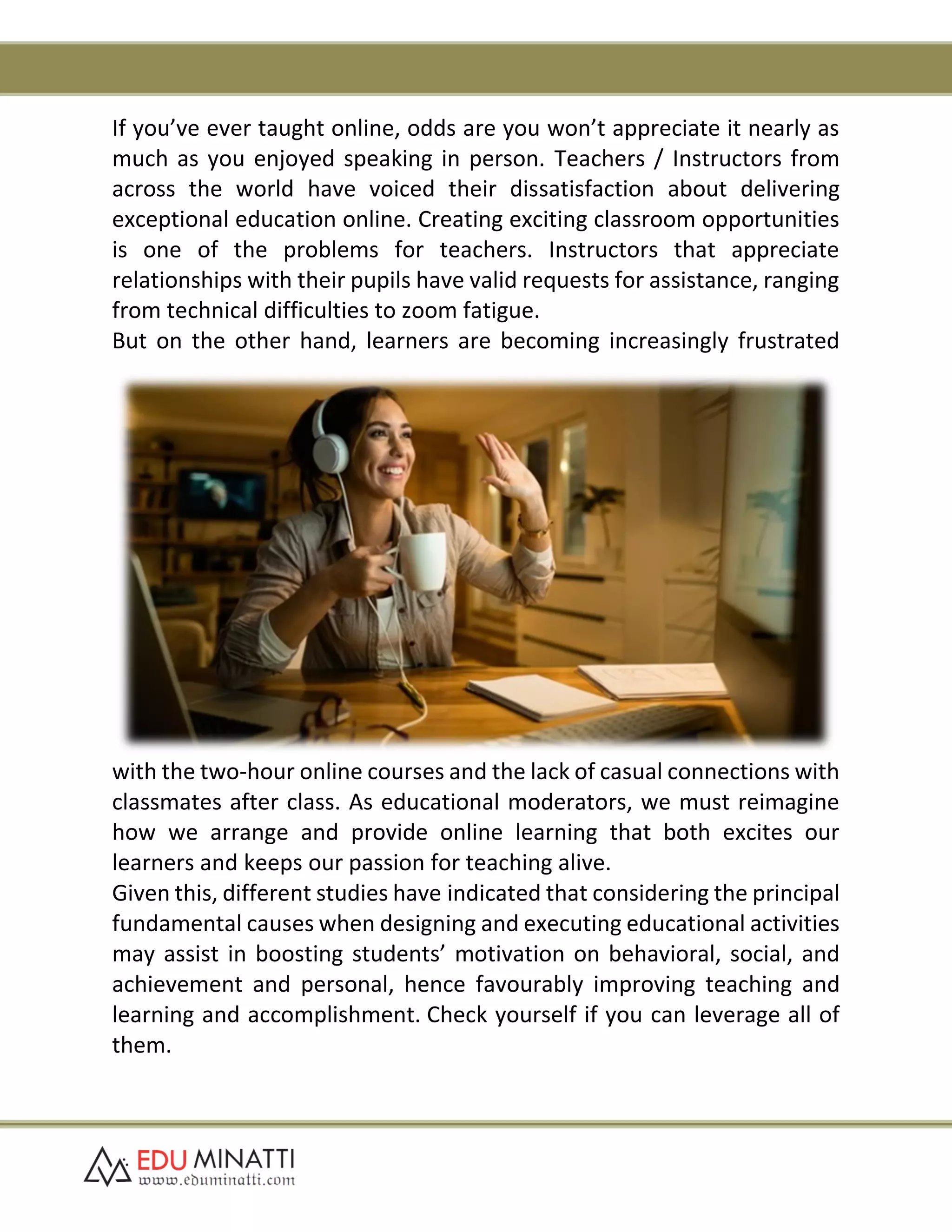 If you’ve ever taught online, odds are you won’t appreciate it nearly as
much as you enjoyed speaking in person. Teachers / Instructors from
across the world have voiced their dissatisfaction about delivering
exceptional education online. Creating exciting classroom opportunities
is one of the problems for teachers. Instructors that appreciate
relationships with their pupils have valid requests for assistance, ranging
from technical difficulties to zoom fatigue.
But on the other hand, learners are becoming increasingly frustrated
with the two-hour online courses and the lack of casual connections with
classmates after class. As educational moderators, we must reimagine
how we arrange and provide online learning that both excites our
learners and keeps our passion for teaching alive.
Given this, different studies have indicated that considering the principal
fundamental causes when designing and executing educational activities
may assist in boosting students’ motivation on behavioral, social, and
achievement and personal, hence favourably improving teaching and
learning and accomplishment. Check yourself if you can leverage all of
them.
 