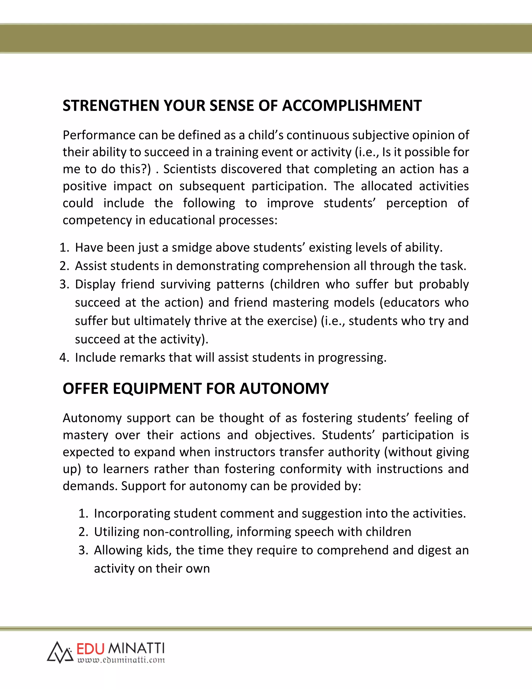 STRENGTHEN YOUR SENSE OF ACCOMPLISHMENT
Performance can be defined as a child’s continuous subjective opinion of
their ability to succeed in a training event or activity (i.e., Is it possible for
me to do this?) . Scientists discovered that completing an action has a
positive impact on subsequent participation. The allocated activities
could include the following to improve students’ perception of
competency in educational processes:
1. Have been just a smidge above students’ existing levels of ability.
2. Assist students in demonstrating comprehension all through the task.
3. Display friend surviving patterns (children who suffer but probably
succeed at the action) and friend mastering models (educators who
suffer but ultimately thrive at the exercise) (i.e., students who try and
succeed at the activity).
4. Include remarks that will assist students in progressing.
OFFER EQUIPMENT FOR AUTONOMY
Autonomy support can be thought of as fostering students’ feeling of
mastery over their actions and objectives. Students’ participation is
expected to expand when instructors transfer authority (without giving
up) to learners rather than fostering conformity with instructions and
demands. Support for autonomy can be provided by:
1. Incorporating student comment and suggestion into the activities.
2. Utilizing non-controlling, informing speech with children
3. Allowing kids, the time they require to comprehend and digest an
activity on their own
 