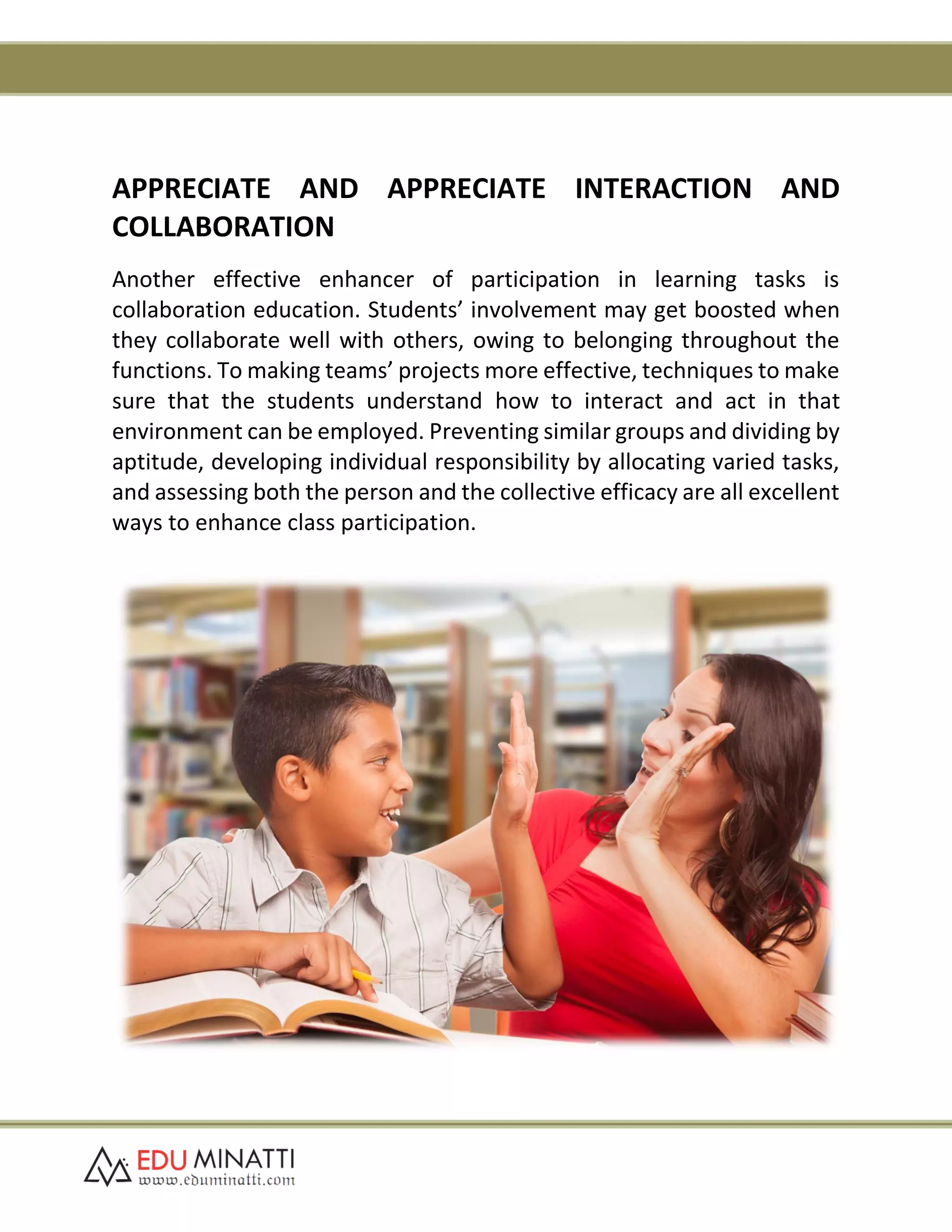 APPRECIATE AND APPRECIATE INTERACTION AND
COLLABORATION
Another effective enhancer of participation in learning tasks is
collaboration education. Students’ involvement may get boosted when
they collaborate well with others, owing to belonging throughout the
functions. To making teams’ projects more effective, techniques to make
sure that the students understand how to interact and act in that
environment can be employed. Preventing similar groups and dividing by
aptitude, developing individual responsibility by allocating varied tasks,
and assessing both the person and the collective efficacy are all excellent
ways to enhance class participation.
 