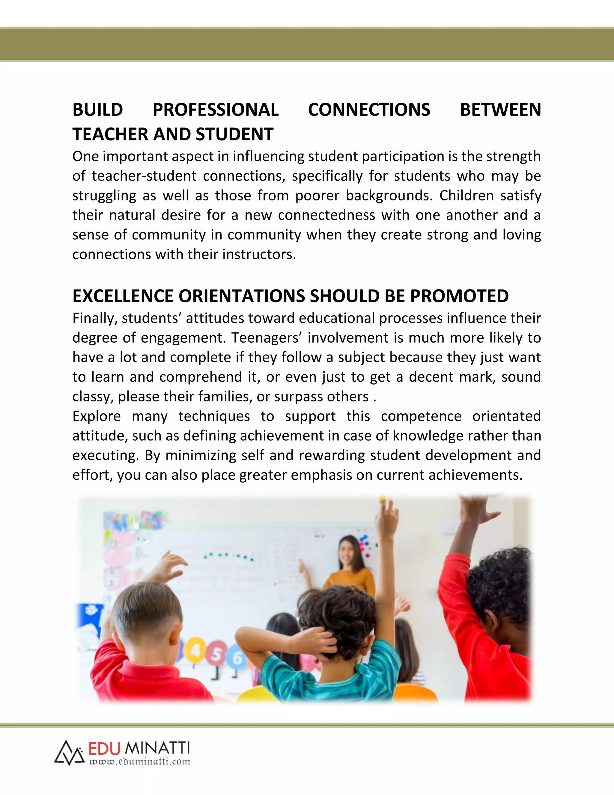 BUILD PROFESSIONAL CONNECTIONS BETWEEN
TEACHER AND STUDENT
One important aspect in influencing student participation is the strength
of teacher-student connections, specifically for students who may be
struggling as well as those from poorer backgrounds. Children satisfy
their natural desire for a new connectedness with one another and a
sense of community in community when they create strong and loving
connections with their instructors.
EXCELLENCE ORIENTATIONS SHOULD BE PROMOTED
Finally, students’ attitudes toward educational processes influence their
degree of engagement. Teenagers’ involvement is much more likely to
have a lot and complete if they follow a subject because they just want
to learn and comprehend it, or even just to get a decent mark, sound
classy, please their families, or surpass others .
Explore many techniques to support this competence orientated
attitude, such as defining achievement in case of knowledge rather than
executing. By minimizing self and rewarding student development and
effort, you can also place greater emphasis on current achievements.
 