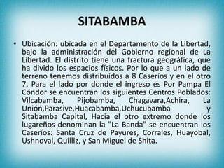 SITABAMBA
• Ubicación: ubicada en el Departamento de la Libertad,
bajo la administración del Gobierno regional de La
Libertad. El distrito tiene una fractura geográfica, que
ha divido los espacios físicos. Por lo que a un lado de
terreno tenemos distribuidos a 8 Caseríos y en el otro
7. Para el lado por donde el ingreso es Por Pampa El
Cóndor se encuentran los siguientes Centros Poblados:
Vilcabamba, Pijobamba, Chagavara,Achira, La
Unión,Parasive,Huacabamba,Uchucubamba y
Sitabamba Capital, Hacia el otro extremo donde los
lugareños denominan la "La Banda" se encuentran los
Caseríos: Santa Cruz de Payures, Corrales, Huayobal,
Ushnoval, Quilliz, y San Miguel de Shita.
 