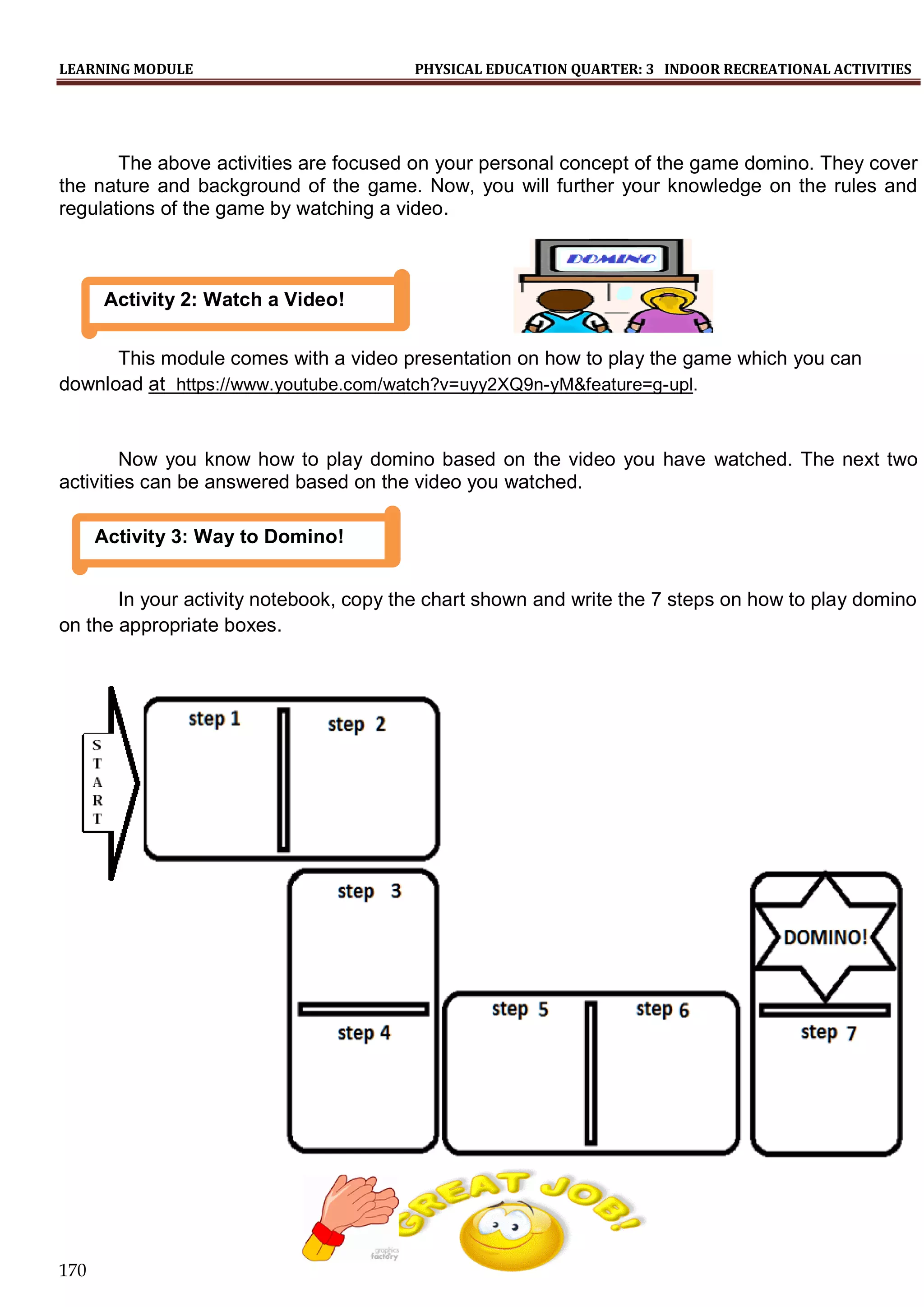 LEARNING MODULE PHYSICAL EDUCATION QUARTER: 3 INDOOR RECREATIONAL ACTIVITIES
170
The above activities are focused on your personal concept of the game domino. They cover
the nature and background of the game. Now, you will further your knowledge on the rules and
regulations of the game by watching a video.
This module comes with a video presentation on how to play the game which you can
download at https://www.youtube.com/watch?v=uyy2XQ9n-yM&feature=g-upl.
Now you know how to play domino based on the video you have watched. The next two
activities can be answered based on the video you watched.
In your activity notebook, copy the chart shown and write the 7 steps on how to play domino
on the appropriate boxes.
Activity 3: Way to Domino!
Activity 2: Watch a Video!
 