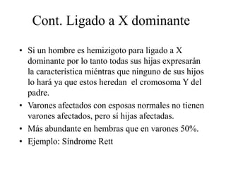 Cont. Ligado a X dominante
• Si un hombre es hemizigoto para ligado a X
dominante por lo tanto todas sus hijas expresarán
la característica miéntras que ninguno de sus hijos
lo hará ya que estos heredan el cromosoma Y del
padre.
• Varones afectados con esposas normales no tienen
varones afectados, pero sí hijas afectadas.
• Más abundante en hembras que en varones 50%.
• Ejemplo: Síndrome Rett
 