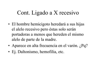 Cont. Ligado a X recesivo
• El hombre hemicigoto heredará a sus hijas
el alelo recesivo pero éstas solo serán
portadoras a menos que hereden el mismo
alelo de parte de la madre.
• Aparece en alta frecuencia en el varón. ¿Pq?
• Ej. Daltonismo, hemofilia, etc.
 