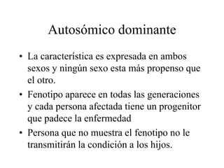 Autosómico dominante
• La característica es expresada en ambos
sexos y ningún sexo esta más propenso que
el otro.
• Fenotipo aparece en todas las generaciones
y cada persona afectada tiene un progenitor
que padece la enfermedad
• Persona que no muestra el fenotipo no le
transmitirán la condición a los hijos.
 
