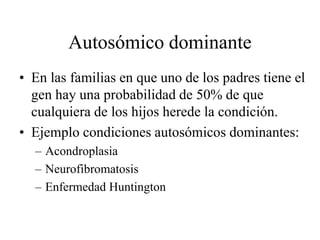Autosómico dominante
• En las familias en que uno de los padres tiene el
gen hay una probabilidad de 50% de que
cualquiera de los hijos herede la condición.
• Ejemplo condiciones autosómicos dominantes:
– Acondroplasia
– Neurofibromatosis
– Enfermedad Huntington
 