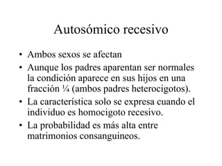 Autosómico recesivo
• Ambos sexos se afectan
• Aunque los padres aparentan ser normales
la condición aparece en sus hijos en una
fracción ¼ (ambos padres heterocigotos).
• La característica solo se expresa cuando el
individuo es homocigoto recesivo.
• La probabilidad es más alta entre
matrimonios consanguineos.
 