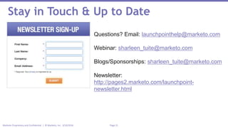 Page 21Marketo Proprietary and Confidential | © Marketo, Inc. 3/10/2016
Stay in Touch & Up to Date
Questions? Email: launchpointhelp@marketo.com
Webinar: sharleen_tuite@marketo.com
Blogs/Sponsorships: sharleen_tuite@marketo.com
Newsletter:
http://pages2.marketo.com/launchpoint-
newsletter.html
 