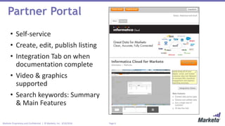 Page 6Marketo Proprietary and Confidential | © Marketo, Inc. 3/10/2016
Partner Portal
• Self-service
• Create, edit, publish listing
• Integration Tab on when
documentation complete
• Video & graphics
supported
• Search keywords: Summary
& Main Features
 