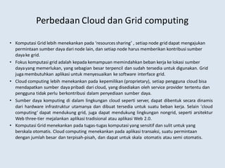 Perbedaan Cloud dan Grid computing
• Komputasi Grid lebih menekankan pada ‘resources sharing’ , setiap node grid dapat mengajukan
permintaan sumber daya dari node lain, dan setiap node harus memberikan kontribusi sumber
dayake grid.
• Fokus komputasi grid adalah kepada kemampuan memindahkan beban kerja ke lokasi sumber
dayayang memerlukan, yang sebagian besar terpencil dan sudah tersedia untuk digunakan. Grid
juga membutuhkan aplikasi untuk menyesuaikan ke software interface grid.
• Cloud computing lebih menekankan pada kepemilikan (proprietary), setiap pengguna cloud bisa
mendapatkan sumber daya pribadi dari cloud, yang disediakan oleh service provider tertentu dan
pengguna tidak perlu berkontribusi dalam penyediaan sumber daya.
• Sumber daya komputing di dalam lingkungan cloud seperti server, dapat dibentuk secara dinamis
dari hardware infrastruktur utamanya dan dibuat tersedia untuk suatu beban kerja. Selain 'cloud
computing‘ dapat mendukung grid, juga dapat mendukung lingkungan nongrid, seperti arsitektur
Web three-tier mejalankan aplikasi tradisional atau aplikasi Web 2.0.
• Komputasi Grid menekankan pada tugas-tugas komputasi yang sensitif dan sulit untuk yang
berskala otomatis. Cloud computing menekankan pada aplikasi transaksi, suatu permintaan
dengan jumlah besar dan terpisah-pisah, dan dapat untuk skala otomatis atau semi otomatis.
 