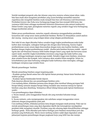 Setelah mendapat pengaruh suhu dan tekanan yang terus menerus selama jutaan tahun, maka
batu bara muda akan mengalami perubahan yang secara bertahap menambah maturitas
organiknya dan mengubah batubara muda menjadi batu bara sub-bituminus (sub-bituminous).
Perubahan kimiawi dan fisika terus berlangsung hingga batu bara menjadi lebih keras dan
warnanya lebih hitam sehingga membentuk bituminus (bituminous) atau antrasit (anthracite).
Dalam kondisi yang tepat, peningkatan maturitas organik yang semakin tinggi terus berlangsung
hingga membentuk antrasit.

Dalam proses pembatubaraan, maturitas organik sebenarnya menggambarkan perubahan
konsentrasi dari setiap unsur utama pembentuk batubara. Berikut ini ditunjukkan contoh analisis
dari masing –masing unsur yang terdapat dalam setiap tahapan pembatubaraan.

Dari tabel di atas dapat diketahui bahwa semakin tinggi tingkat pembatubaraan,maka kadar
karbon akan meningkat, sedangkan hidrogen dan oksigen akan berkurang. Karena tingkat
pembatubaraan secara umum dapat diasosiasikan dengan mutu atau kualitas batubara, maka
batubara dengan tingkat pembatubaraan rendah –disebut pula batubara bermutu rendah– seperti
lignite dan sub-bituminus biasanya lebih lembut dengan materi yang rapuh dan berwarna suram
seperti tanah, memiliki tingkat kelembaban (moisture) yang tinggi dan kadar karbon yang
rendah, sehingga kandungan energinya juga rendah. Semakin tinggi mutu batubara, umumnya
akan semakin keras dan kompak, serta warnanya akan semakin hitam mengkilat. Selain itu,
kelembabannya pun akan berkurang sedangkan kadar karbonnya akan meningkat, sehingga
kandungan energinya juga semakin besar.

Metode penambangan batubara

Metode penambang batubara sangat tergantung pada :
- Keadaan geologi daerah antara lain sifat lapisan batuan penutup, batuan lantai batubara dan
struktur geologi.
- Keadaan lapisan batubaradan bentuk deposit.
Pada dasarnya dikenal dua cara penambangan batubara yaitu :
Cara tambang dalam, dilakukan pertama-tama dengan jalan membuat lubang persiapan baik
berupa lubang sumuran ataupun berupa lubang mendatar atau menurun menuju ke lapisan
batubara yang akan ditambang. Selanjutnya dibuat lubang bukaan pada lapisan batubaranya
sendiri.
Cara penambangnnya dapat dilakukan :
a. Secara manual, yaitu menggunakan banyak alat yang memakai kekuatan tenaga
manusia.
b. Secara mekanis, yaitu mempergunakan alat sederhana sampai menggunakan sistem
elektronis dengan pengendalian jarak jauh.
Cara tambang terbuka, dilakukan pertama-tama dengan mengupas tanah penutup. Pada saat ini
metode penambangan mana yang akan digunakan dipilih dan kemungkinan mendapatkan
peralatan tidak mengalami masalah. Peralatan yang ada sekarang dapat dimodifikasikan sehingga
berfungsi ganda . Perlu diketahui pula bahwa berbagai jenis batubara memerlukan jenis dan
peralatan yang berbeda pula. Mesin-mesin tambang modern sudah dapat digunakan untuk
pekaerjaan kegiatan penambangan dengan jangkauan kerja yang lebih luas dan mampu
 