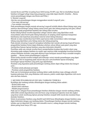 metode Room and Pillar ini paling besar lebih kurang 30-40% saja. Hal ini disebabkan banyak
batubara tertinggal sebagi tiang-tiang pengaman yang tidak dapat diambil. (Gambar…Sketsa
sistem penambangan dengan cara Room and Pillar.)
b. Metode Longwall
Ada dua cara penambangan dengan menggunakan metode Longwall yaitu :
- Cara maju (advancing)
- Cara mundur (retreating)
Pada penambangan dengan metode advancing Longwall terlebih dahulu dibuat lubang maju yang
nantinya akan berfungsi sebagi lubang utama (main gate) dan lubang pengiring (tail gate), dibuat
bersamaan pada pengambilan batubara dari lubang buka tersebut.
Kedua lubang bukaan tersebut digunakan sebagai saluran udara yang diperlukan untuk
menyediakan udara bersih pada lubang bukaannya di samping untuk keperluan transportasi
batubaranya dan keperluan penyediaan material untuk lubang bukannya.
Metode ini akan memberikan hasil lebih cepat karena tidak memerlukan waktu menunggu
lubang yang diperlukan yaitu lubang utama dan lubang pengiring.
Pada metode retreating Longwall merupakan kebalikan dari metode advancing longwall karena
pengambilan batubara belum dapat dilakukan sebelum selesai dibuat suatu panel yang akan
memberikan batasan lapisan batubara yang akan diekstraksi (diambil)
Pemilihan salah satu metode tersebut harus memperhatikan keadaan dan kondisi alami yang
diremukan pada endapan batubara itu sendiri agar nantinya tidak menghadapi kesulitan-kesulitan
selama dilakukan ekstraksi yang pada akhirnya tentu bertujuan mencari biaya serendah mungkin.
(gambar ….Skema sistem penambangna Longwall)
Selain kedua metode tersebut terdapat pula beberapa variasi metode penambangan yang dapat
diterapkan. Hal ini tergantung pada macam dan jenis serta ketebalan lapisan disamping
kemiringan lapisan batubara yang perlu juga diperhatikan.
Peralatan yang digunakan pada penambangan tambang dalam dapat dibagi dalam dua kategori
yaitu :
- Peralatan untuk pekerjaan persiapan
- Peralatan untuk pengambilan batubara.
Pada saat ini kemampuan peralatan tambang dalam sudah demikian maju sehingga seluruih
kegiatan pekerjaan fisik yang dilakukan oleh manusia, praktis sudah dapat digantikan oleh mesin
atau alat batu mekanis.

2. METODE PENAMBANGAN SECARA TAMBANG TERBUKA
Kelebihan dari tambang terbuka dibandingkan dengan tambang dalam adalah :
- Relatif lebih aman
- Relatif lebih sederhana
- Mudah pengawasannya
Pada saat ini sebagian besar penambangan batubara dilakukan dengan metode tambang terbuka,
lebih-lebih setelah digunakannya alat-alat besar yang mempunyai kapasitas muat dan angkut
yang besar untuk membuang lapisan penutup batubara menjadi lebih murah dan menekan biaya
ekstraksi batubara.
Selain itu prosentase batubara yang diambil jauh lebih besar dibandingkan dengan batubara yang
dapat diekstraksi dengan cara tambang dalam. Penambangan batubara dengan metode tambang
terbuka saat ini diperoleh 85% dari total mineable reserve, sedang dengan metode tambang
dalam paling besar hanya 50% saja.
 