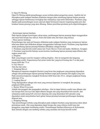 b. Open Pit Mining
Open Pit Mining adalah penambangan secara terbuka dalam pengertian umum. Apabila hal ini
diterapkan pada endapan batubara dilakukan dengan jalan membuang lapisan batuan penutup
sehingga lapisan batubaranya tersingkap dan selanjutnya siap untuk diekstraksi. Peralatan yang
dipakai pada penambangan secara open pit dapat bermacam-macam tergantung pada jenis dan
keadaan batuan penutup yang akan dibuang. Dalam pemilihan peralatan perlu dipertimbangkan :



- Kemiringan lapisan batubara
Pada lapisan dengan kemiringan cukup tajam, pembuangan lapisan penutup dapat menggunakan
alat muat baik berupa face shovel, front end loader atau alat muat yang lainnya.
- Masa operasi tambang
Penambangan tipe open pit biasanya dilakukan pada endapan batubara yang mempunyai lapisan
tebal atau dalam dan dilakukan dengan menggunakan beberapa bench. Peralatan yang digunakan
untuk pembuang lapisan penutup batubara dibedakan sebagai berikut:
1. Peralatan yang bersifat mobil antara lain Truck Shovel, Front end loader, Bulldozer, Scrapper.
2. Peralatan yang bersifat bekerja secara kontinu membuang lapisan penutup tanpa dibantu alat
angkut antara lain :
a. Dragline
Baik yang dengan scrawler maupun walking dragline. Alat ini mengeruk dan langsung
membuang sendiri. Kapasitasnya bervariasi mulai dari yang kecil kurang dari 5 m dan jarak
buang lebih dari 75 m.
b. Face Shovel
Ada dua tipe yaitu :
1. Stripping Shovel
Mempunyai kapasitas mangkok (bucket) yang besar dan jangkauan yang panjang digunakan
sebagai alat pembuangan lapisan penutup batubara tanpa perlu bantuan alat angkut yang lain.
Pada umumnya kapasitas mangkok berukuran lebih besar dari 20 m , dengan jangkauan buang
lebih dari 25 m.
2. Loading Shovel
Yang dipergunakan sebagai alat muat yang umunya kapasitas isi mangkok dan panjang
jangkauan lebih pendek.
c. Bucket Wheel Excavator
Adalah alat penggali dan pengangkut sekaligus. Alat ini dapat bekerja sendiri atau dibantu alat
lain berupa belt conveyor dan dapat dibantu dengan alat yang dinamakan belt transfer, dan
selanjutnya pada ujung belt conveyor dipasang alat yang dinamakan belt spreader yang
digunakan untuk menyebarkan hasil galian batuan penutup ketempat pembuangan dumping
disposal area.
c. Stripping Mining
Tipe penambangan terbuka yang diterapkan pada endapan batubara yang lapisannya datar dekat
permukaan tanah. Alat yang digunakan dapat berupa alat yang sifatnya mobil atau alat
penggalian yang dapat membuang sendiri. Penambangan batubara khususnya di Kalimantan
akan dimulai dengan cara tambang terbuka yang memakai alat kerja bersifat mobil.
 