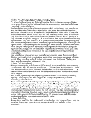 TEKNIK PENAMBANGAN LAPISAN BATUBARA TIPIS
Penyebaran batubara tidak selalu diiringi oleh kualitas dan ketebalan yang menggembirakan,
karena sering dijumpai kualitas batubara di suatu daerah cukup tinggi sementara ketebalannya
kurang dari 1 m atau sebaliknya.
Ketebalan lapisan batubara berhubungan erat dengan teknik penggaliannya yang sudah barang
tentu diarahkan pada efisiensi sistem penambangan yang secara ekonomi layak diterapkan.
Sampai saat ini untuk menggali lapisan batubara dengan ketebalan kurang dari 1 m, baik pada
tambang bawah tanah maupun terbuka, terbentur pada masalah pemilihan sistem penambangan
yang ekonomis. Misalnya pada sistem longwall, alat pemotong batubara (shearer) paling kecil
yang diproduksi mempunyai ketinggian 0,81 m, tentu alat ini tidak dapat digunakan menambang
lapisan batubara yang lebih tipis dari 0,81 m. pada penambangan terbuka, lapisan penutup yang
tebal umumnya menjadi kendala untuk menambang lapisan batubara yang tipis, bila ditinjau dari
aspek ekonomi. Tetapi kendala pemilihan alat penggali lapisan batubara tipis telah dapat diatasi
berkat kemajuan teknologi untuk merancang suatu alat pembajak batubara (plow) yang dapat
digunakan untuk mengekstrak lapisan batubara dengan ketebalan 0,46 m. Masalah yang timbul
kemudian adalah bagaimana memanfatkan alat bajak ini pada suatu sistem penambangan
batubara tipis.
Cara penambangan batubara tipis yang sedang beroperasi saat ini secara ekonomi sulit dapat
diterima, tetapi cara tersebut terus dilakukan karena setiap pemerintahan mempunyai kebijakan
berbeda dalam mengelola sumberdaya alam yang strategis yang dimilikinya. Ada beberapa
sistem penambangan lapisan batubara tipis yaitu :
a. Sistem Tarik Kabel-Rantai
Sistem penambangan ini telah diterapkan di Korea untuk mengekstrak lapisan batubara dengan
ketebalan antara 0,3 – 0,5 m dengan kemiringan 45 . Tahap persiapan penambangannya , bagian
yang penting yang harus dibuat disamping komponen lain adalah pilar-pilar berdimensi 15.2 x
30,5 m diantara dua raise yaitu pilar-pilar batubara yang akan dipotong menggunakan gesekan
rantau penggali.
Pilar-pilar ini juga berfungsi sebagai penyangga sementara pada saat salah satu pilar sedang
dipotong. Disamping itu harus dirancang pula dua corong di bagian bawah pilar untuk
menampung serpihan batubara.
Rantai pemotong batubara disambung dengan kabel yang dihubungkan ke mesin penggerak yang
dapat menjalankan rantai pemotong tersebut maju mundur. Mesin penggerak diletakkan pada
level atas, sedangkan pada level bawah tersedia kendaraan penampung serpihan batubara hasil
pemotongan. Penggalian dimulai dari bagian bawah pilar bergerak ke atas sehingga serpihan
batubara mengalir karena gravitasi menuju dua buah corongan yang dapat menampung serpihan
batubara tersebut dan siap dimuatkan secara periodik kedalam kendaraan penampung.Diameter
nominal rantai pemotong berkisar antara 100 sampai 200 mm yang sangat efektif digunakan
untuk menggali lapisan batubara dengan ketebalan 0,5 meter.
b. Sistem Backfilling
Konsep sistem backfilling dipersiapkan untuk lapisan batubara tipis yang relatif datar, untuk itu
harus dipersiapkan suatu sistem pengangkutan yang sesuai dengan ketebalan lapisan
batubaranya.
 