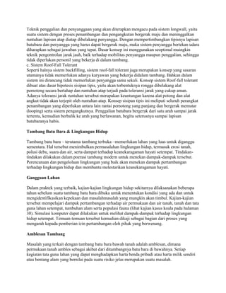 Teknik penggalian dan penyanggaan yang akan diterapkan mengacu pada sistem longwall, yaitu
suatu sistem dengan proses penambangan dan pengangkutan bergerak maju dan meninggalkan
runtuhan lapisan atap diatap dibelakang penyangga. Dengan mempertimbangkan tipisnya lapisan
batubara dan penyangga yang harus dapat bergerak maju, maka sistem penyangga bertekan udara
diharapkan sebagai jawaban yang tepat. Dasar konsep ini menggunakan seoptimal muingkin
teknik pengontrolan jarak jauh, baik terhadap mobilitas penyangga maupun penggalian, sehingga
tidak diperlukan personil yang bekerja di dalam tambang.
c. Sistem Roof-Fall Tolerant
Seperti halnya sistem backfilling, sistem roof-fall tolerant juga merupakan konsep yang sasaran
utamanya tidak memerlukan adanya karyawan yang bekerja didalam tambang. Bahkan dalam
sistem ini dirancang tidak memerlukan penyangga sama sekali. Konsep sistem Roof-fall tolerant
dibuat atas dasar hipotesis sisipan tipis, yaitu akan terbentuknya rongga dibelakang alat
pemotong secara bertahap dan runtuhan atap terjadi pada toleransi jarak yang cukup aman.
Adanya toleransi jarak runtuhan tersebut merupakan keuntungan karena alat potong dan alat
angkut tidak akan terjepit oleh runtuhan atap. Konsep sisipan tipis ini meliputi seluruh perangkat
penambangan yang diperlukan antara lain rantai pemotong yang panjang dan bergerak memutar
(looping) serta sistem pengangkutnya. Penggalian batubara bergerak dari satu arah sampai jarak
tertentu, kemudian berbalik ke arah yang berlawanan, begitu seterusnya sampai lapisan
batubaranya habis.

Tambang Batu Bara & Lingkungan Hidup

Tambang batu bara – terutama tambang terbuka –memerlukan lahan yang luas untuk diganggu
sementara. Hal tersebut menimbulkan permasalahan lingkungan hidup, termasuk erosi tanah,
polusi debu, suara dan air, serta dampat terhadap keanekaragaman hayati setempat. Tindakan-
tindakan dilakukan dalam poerasi tambang modern untuk menekan dampak-dampak tersebut.
Perencanaan dan pengelolaan lingkungan yang baik akan menekan dampak pertambangan
terhadap lingkungan hidup dan membantu melestarikan keanekaragaman hayati.

Gangguan Lahan

Dalam praktek yang terbaik, kajian-kajian lingkungan hidup sekitarnya dilaksanakan beberapa
tahun sebelum suatu tambang batu bara dibuka untuk menentukan kondisi yang ada dan untuk
mengidentifikasikan kepekaan dan masalahmasalah yang mungkin akan timbul. Kajian-kajian
tersebut mempelajari dampak pertambangan terhadap air permukaan dan air tanah, tanah dan tata
guna lahan setempat, tumbuhan alam serta populasi fauna (lihat kajian kasus koala pada halaman
30). Simulasi komputer dapat dilakukan untuk melihat dampak-dampak terhadap lingkungan
hidup setempat. Temuan-temuan tersebut kemudian dikaji sebagai bagian dari proses yang
mengarah kepada pemberian izin pertambangan oleh pihak yang berwenang.

Amblesan Tambang

Masalah yang terkait dengan tambang batu bara bawah tanah adalah amblesan, dimana
permukaan tanah ambles sebagai akibat dari ditambangnya batu bara di bawahnya. Setiap
kegiatan tata guna lahan yang dapat menghadapkan harta benda pribadi atau harta milik sendiri
atau bentang alam yang bernilai pada suatu risiko jelas merupakan suatu masalah.
 