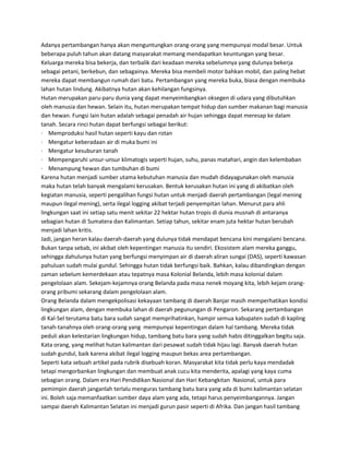 Adanya pertambangan hanya akan menguntungkan orang-orang yang mempunyai modal besar. Untuk
beberapa puluh tahun akan datang masyarakat memang mendapatkan keuntungan yang besar.
Keluarga mereka bisa bekerja, dan terbalik dari keadaan mereka sebelumnya yang dulunya bekerja
sebagai petani, berkebun, dan sebagainya. Mereka bisa membeli motor bahkan mobil, dan paling hebat
mereka dapat membangun rumah dari batu. Pertambangan yang mereka buka, biasa dengan membuka
lahan hutan lindung. Akibatnya hutan akan kehilangan fungsinya.
Hutan merupakan paru-paru dunia yang dapat menyeimbangkan oksegen di udara yang dibutuhkan
oleh manusia dan hewan. Selain itu, hutan merupakan tempat hidup dan sumber makanan bagi manusia
dan hewan. Fungsi lain hutan adalah sebagai penadah air hujan sehingga dapat meresap ke dalam
tanah. Secara rinci hutan dapat berfungsi sebagai berikut:
· Memproduksi hasil hutan seperti kayu dan rotan
· Mengatur keberadaan air di muka bumi ini
· Mengatur kesuburan tanah
· Mempengaruhi unsur-unsur klimatogis seperti hujan, suhu, panas matahari, angin dan kelembaban
· Menampung hewan dan tumbuhan di bumi
Karena hutan menjadi sumber utama kebutuhan manusia dan mudah didayagunakan oleh manusia
maka hutan telah banyak mengalami kerusakan. Bentuk kerusakan hutan ini yang di akibatkan oleh
kegiatan manusia, seperti pengalihan fungsi hutan untuk menjadi daerah pertambangan (legal mening
maupun ilegal mening), serta ilegal logging akibat terjadi penyempitan lahan. Menurut para ahli
lingkungan saat ini setiap satu menit sekitar 22 hektar hutan tropis di dunia musnah di antaranya
sebagian hutan di Sumatera dan Kalimantan. Setiap tahun, sekitar enam juta hektar hutan berubah
menjadi lahan kritis.
Jadi, jangan heran kalau daerah-daerah yang dulunya tidak mendapat bencana kini mengalami bencana.
Bukan tanpa sebab, ini akibat oleh kepentingan manusia itu sendiri. Ekosistem alam mereka ganggu,
sehingga dahulunya hutan yang berfungsi menyimpan air di daerah aliran sungai (DAS), seperti kawasan
pahuluan sudah mulai gundul. Sehingga hutan tidak berfungsi baik. Bahkan, kalau dibandingkan dengan
zaman sebelum kemerdekaan atau tepatnya masa Kolonial Belanda, lebih masa kolonial dalam
pengelolaan alam. Sekejam-kejamnya orang Belanda pada masa nenek moyang kita, lebih kejam orang-
orang pribumi sekarang dalam pengelolaan alam.
Orang Belanda dalam mengekpolisasi kekayaan tambang di daerah Banjar masih memperhatikan kondisi
lingkungan alam, dengan membuka lahan di daerah pegunungan di Pengaron. Sekarang pertambangan
di Kal-Sel terutama batu bara sudah sangat memprihatinkan, hampir semua kabupaten sudah di kapling
tanah-tanahnya oleh orang-orang yang mempunyai kepentingan dalam hal tambang. Mereka tidak
peduli akan kelestarian lingkungan hidup, tambang batu bara yang sudah habis ditinggalkan begitu saja.
Kata orang, yang melihat hutan kalimantan dari pesawat sudah tidak hijau lagi. Banyak daerah hutan
sudah gundul, baik karena akibat ilegal logging maupun bekas area pertambangan.
Seperti kata sebuah artikel pada rubrik disebuah koran. Masyarakat kita tidak perlu kaya mendadak
tetapi mengorbankan lingkungan dan membuat anak cucu kita menderita, apalagi yang kaya cuma
sebagian orang. Dalam era Hari Pendidikan Nasional dan Hari Kebangkitan Nasional, untuk para
pemimpin daerah janganlah terlalu menguras tambang batu bara yang ada di bumi kalimantan selatan
ini. Boleh saja memanfaatkan sumber daya alam yang ada, tetapi harus penyeimbangannya. Jangan
sampai daerah Kalimantan Selatan ini menjadi gurun pasir seperti di Afrika. Dan jangan hasil tambang
 