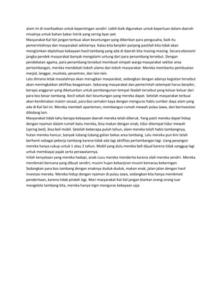 alam ini di manfaatkan untuk kepentingan sendiri. Lebih baik digunakan untuk keperluan dalam daerah
misalnya untuk bahan bakar listrik yang sering byar-pet.
Masyarakat Kal-Sel jangan terbuai akan keuntungan yang diberikan para pengusaha, baik itu
pemerintahnya dan masyarakat sekitarnya. Kalau kita berpikir panjang pastilah kita tidak akan
mengizinkan ekplolisasi kekayaan hasil tambang yang ada di daerah kita masing-masing. Secara ekonomi
jangka pendek masyarakat banyak mengalami untung dari para penambang tersebut. Dengan
pendekatan agama, para penambang tersebut membuat simpati warga masyarakat sekitar area
pertambangan, mereka mendekati tokoh ulama dan tokoh masyarakat. Mereka membantu pembuatan
mesjid, langgar, mushala, pesantren, dan lain-lain.
Lalu dimana letak masalahnya akan merugikan masyarakat, sedangkan dengan adanya kegiatan tersebut
akan meningkatkan aktifitas keagamaan. Sekarang masyarakat dan pemerintah setempat harus berpikir,
berapa anggaran yang dikeluarkan untuk pembangunan tempat ibadah tersebut yang keluar keluar dari
para bos besar tambang. Kecil sekali dari keuntungan yang mereka dapat. Setelah masyarakat terbuai
akan kenikmatan materi sesaat, para bos semakin kaya dengan menguras habis sumber daya alam yang
ada di Kal-Sel ini. Mereka membeli apartemen, membangun rumah mewah pulau Jawa, dan berinvestasi
dibidang lain.
Masyarakat tidak tahu berapa kekayaan daerah mereka telah dikeruk. Yang pasti mereka dapat hidup
dengan nyaman dalam rumah batu mereka, bisa makan dengan enak, tidur ditempat tidur mewah
(spring bed), bisa beli mobil. Setelah beberapa puluh tahun, alam mereka telah habis tambangnya,
hutan mereka hancur, banyak lubang-lubang galian bekas area tambang. Lalu mereka pun kini telah
berhenti sebagai pekerja tambang karena tidak ada lagi aktifitas pertambangan lagi. Uang pesangon
mereka hanya cukup untuk 1 atau 2 tahun. Mobil yang dulu mereka beli dijual karena tidak sanggup lagi
untuk membiayai pajak serta perawatannya.
Inilah kenyataan yang mereka hadapi, anak-cucu mereka menderita karena olah mereka sendiri. Mereka
menikmati bencana yang dibuat sendiri, musim hujan kebanjiran musim kemarau kekeringan.
Sedangkan para bos tambang dengan enaknya duduk-duduk, makan enak, jalan-jalan dengan hasil
investasi mereka. Mereka hidup dengan nyaman di pulau Jawa, sedangkan kita hanya menikmati
penderitaan, karena tidak pindah lagi. Mari masyarakat Kal-Sel jangan biarkan orang-orang luar
mengelola tambang kita, mereka hanya ingin menguras kekayaan saja
 