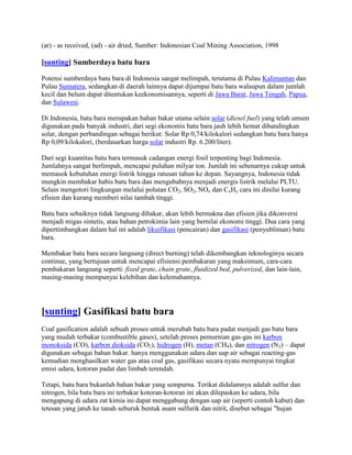 (ar) - as received, (ad) - air dried, Sumber: Indonesian Coal Mining Association, 1998

[sunting] Sumberdaya batu bara

Potensi sumberdaya batu bara di Indonesia sangat melimpah, terutama di Pulau Kalimantan dan
Pulau Sumatera, sedangkan di daerah lainnya dapat dijumpai batu bara walaupun dalam jumlah
kecil dan belum dapat ditentukan keekonomisannya, seperti di Jawa Barat, Jawa Tengah, Papua,
dan Sulawesi.

Di Indonesia, batu bara merupakan bahan bakar utama selain solar (diesel fuel) yang telah umum
digunakan pada banyak industri, dari segi ekonomis batu bara jauh lebih hemat dibandingkan
solar, dengan perbandingan sebagai berikut: Solar Rp 0,74/kilokalori sedangkan batu bara hanya
Rp 0,09/kilokalori, (berdasarkan harga solar industri Rp. 6.200/liter).

Dari segi kuantitas batu bara termasuk cadangan energi fosil terpenting bagi Indonesia.
Jumlahnya sangat berlimpah, mencapai puluhan milyar ton. Jumlah ini sebenarnya cukup untuk
memasok kebutuhan energi listrik hingga ratusan tahun ke depan. Sayangnya, Indonesia tidak
mungkin membakar habis batu bara dan mengubahnya menjadi energis listrik melalui PLTU.
Selain mengotori lingkungan melalui polutan CO2, SO2, NOx dan CxHy cara ini dinilai kurang
efisien dan kurang memberi nilai tambah tinggi.

Batu bara sebaiknya tidak langsung dibakar, akan lebih bermakna dan efisien jika dikonversi
menjadi migas sintetis, atau bahan petrokimia lain yang bernilai ekonomi tinggi. Dua cara yang
dipertimbangkan dalam hal ini adalah likuifikasi (pencairan) dan gasifikasi (penyubliman) batu
bara.

Membakar batu bara secara langsung (direct burning) telah dikembangkan teknologinya secara
continue, yang bertujuan untuk mencapai efisiensi pembakaran yang maksimum, cara-cara
pembakaran langsung seperti: fixed grate, chain grate, fluidized bed, pulverized, dan lain-lain,
masing-masing mempunyai kelebihan dan kelemahannya.




[sunting] Gasifikasi batu bara
Coal gasification adalah sebuah proses untuk merubah batu bara padat menjadi gas batu bara
yang mudah terbakar (combustible gases), setelah proses pemurnian gas-gas ini karbon
monoksida (CO), karbon dioksida (CO2), hidrogen (H), metan (CH4), dan nitrogen (N2) – dapat
digunakan sebagai bahan bakar. hanya menggunakan udara dan uap air sebagai reacting-gas
kemudian menghasilkan water gas atau coal gas, gasifikasi secara nyata mempunyai tingkat
emisi udara, kotoran padat dan limbah terendah.

Tetapi, batu bara bukanlah bahan bakar yang sempurna. Terikat didalamnya adalah sulfur dan
nitrogen, bila batu bara ini terbakar kotoran-kotoran ini akan dilepaskan ke udara, bila
mengapung di udara zat kimia ini dapat menggabung dengan uap air (seperti contoh kabut) dan
tetesan yang jatuh ke tanah seburuk bentuk asam sulfurik dan nitrit, disebut sebagai "hujan
 