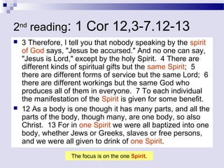 2nd
reading: 1 Cor 12,3-7.12-13
 3 Therefore, I tell you that nobody speaking by the spirit
of God says, "Jesus be accursed." And no one can say,
"Jesus is Lord," except by the holy Spirit. 4 There are
different kinds of spiritual gifts but the same Spirit; 5
there are different forms of service but the same Lord; 6
there are different workings but the same God who
produces all of them in everyone. 7 To each individual
the manifestation of the Spirit is given for some benefit.
 12 As a body is one though it has many parts, and all the
parts of the body, though many, are one body, so also
Christ. 13 For in one Spirit we were all baptized into one
body, whether Jews or Greeks, slaves or free persons,
and we were all given to drink of one Spirit.
The focus is on the one Spirit.
 