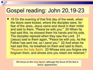 Gospel reading: John 20,19-23
 19 On the evening of that first day of the week, when
the doors were locked, where the disciples were, for
fear of the Jews, Jesus came and stood in their midst
and said to them, "Peace be with you." 20 When he
had said this, he showed them his hands and his side.
The disciples rejoiced when they saw the Lord. 21
(Jesus) said to them again, "Peace be with you. As the
Father has sent me, so I send you." 22 And when he
had said this, he breathed on them and said to them,
"Receive the holy Spirit. 23 Whose sins you forgive are
forgiven them, and whose sins you retain are retained."
We focus on the holy Spirit, although the focus of the text is
Jesus’ appearance.
 