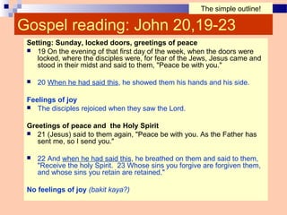 Gospel reading: John 20,19-23
Setting: Sunday, locked doors, greetings of peace
 19 On the evening of that first day of the week, when the doors were
locked, where the disciples were, for fear of the Jews, Jesus came and
stood in their midst and said to them, "Peace be with you."
 20 When he had said this, he showed them his hands and his side.
Feelings of joy
 The disciples rejoiced when they saw the Lord.
Greetings of peace and the Holy Spirit
 21 (Jesus) said to them again, "Peace be with you. As the Father has
sent me, so I send you."
 22 And when he had said this, he breathed on them and said to them,
"Receive the holy Spirit. 23 Whose sins you forgive are forgiven them,
and whose sins you retain are retained."
No feelings of joy (bakit kaya?)
The simple outline!
 