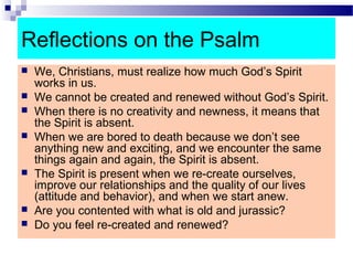 Reflections on the Psalm
 We, Christians, must realize how much God’s Spirit
works in us.
 We cannot be created and renewed without God’s Spirit.
 When there is no creativity and newness, it means that
the Spirit is absent.
 When we are bored to death because we don’t see
anything new and exciting, and we encounter the same
things again and again, the Spirit is absent.
 The Spirit is present when we re-create ourselves,
improve our relationships and the quality of our lives
(attitude and behavior), and when we start anew.
 Are you contented with what is old and jurassic?
 Do you feel re-created and renewed?
 