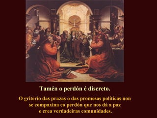 Tamén o perdón é discreto.
O griterío das prazas o das promesas políticas non
se compaxina co perdón que nos dá a paz
e crea verdadeiras comunidades.
 