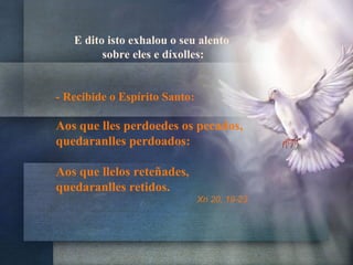 E dito isto exhalou o seu alento
sobre eles e díxolles:
- Recibide o Espírito Santo:
Aos que lles perdoedes os pecados,
quedaranlles perdoados:
Aos que llelos reteñades,
quedaranlles retidos.
Xn 20, 19-23
 