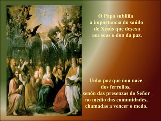 O Papa subliña
a importancia do saúdo
de Xesús que desexa
aos seus o don da paz.
Unha paz que non nace
dos ferrollos,
senón das presenzas do Señor
no medio das comunidades,
chamadas a vencer o medo.
 