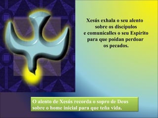 Xesús exhala o seu alento
sobre os discípulos
e comunícalles o seu Espírito
para que poidan perdoar
os pecados.
O alento de Xesús recorda o sopro de Deus
sobre o home inicial para que teña vida.
 