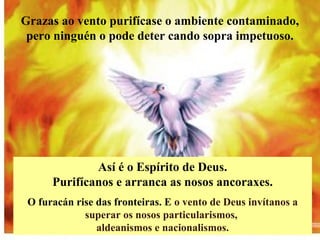 Así é o Espírito de Deus.
Purifícanos e arranca as nosos ancoraxes.
O furacán rise das fronteiras. E o vento de Deus invítanos a
superar os nosos particularismos,
aldeanismos e nacionalismos.
Grazas ao vento purifícase o ambiente contaminado,
pero ninguén o pode deter cando sopra impetuoso.
 