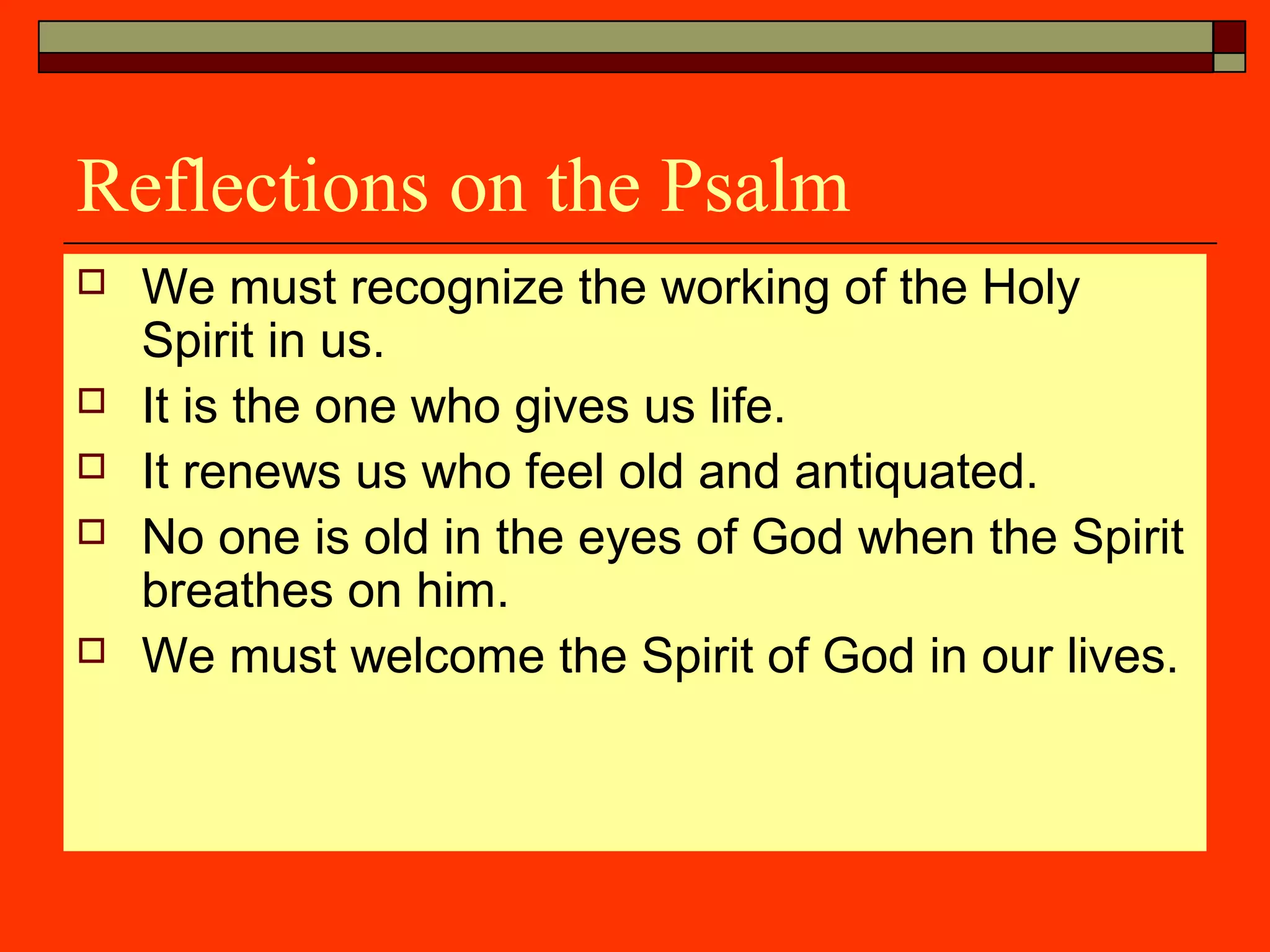 Reflections on the Psalm
 We must recognize the working of the Holy
Spirit in us.
 It is the one who gives us life.
 It renews us who feel old and antiquated.
 No one is old in the eyes of God when the Spirit
breathes on him.
 We must welcome the Spirit of God in our lives.
 