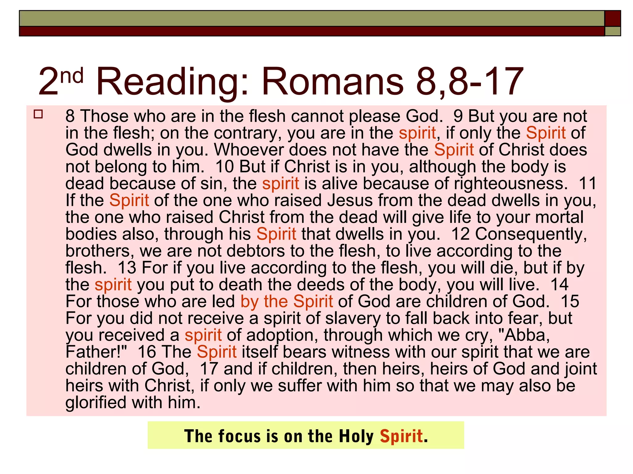 2nd
Reading: Romans 8,8-17
 8 Those who are in the flesh cannot please God. 9 But you are not
in the flesh; on the contrary, you are in the spirit, if only the Spirit of
God dwells in you. Whoever does not have the Spirit of Christ does
not belong to him. 10 But if Christ is in you, although the body is
dead because of sin, the spirit is alive because of righteousness. 11
If the Spirit of the one who raised Jesus from the dead dwells in you,
the one who raised Christ from the dead will give life to your mortal
bodies also, through his Spirit that dwells in you. 12 Consequently,
brothers, we are not debtors to the flesh, to live according to the
flesh. 13 For if you live according to the flesh, you will die, but if by
the spirit you put to death the deeds of the body, you will live. 14
For those who are led by the Spirit of God are children of God. 15
For you did not receive a spirit of slavery to fall back into fear, but
you received a spirit of adoption, through which we cry, "Abba,
Father!" 16 The Spirit itself bears witness with our spirit that we are
children of God, 17 and if children, then heirs, heirs of God and joint
heirs with Christ, if only we suffer with him so that we may also be
glorified with him.
The focus is on the Holy Spirit.
 