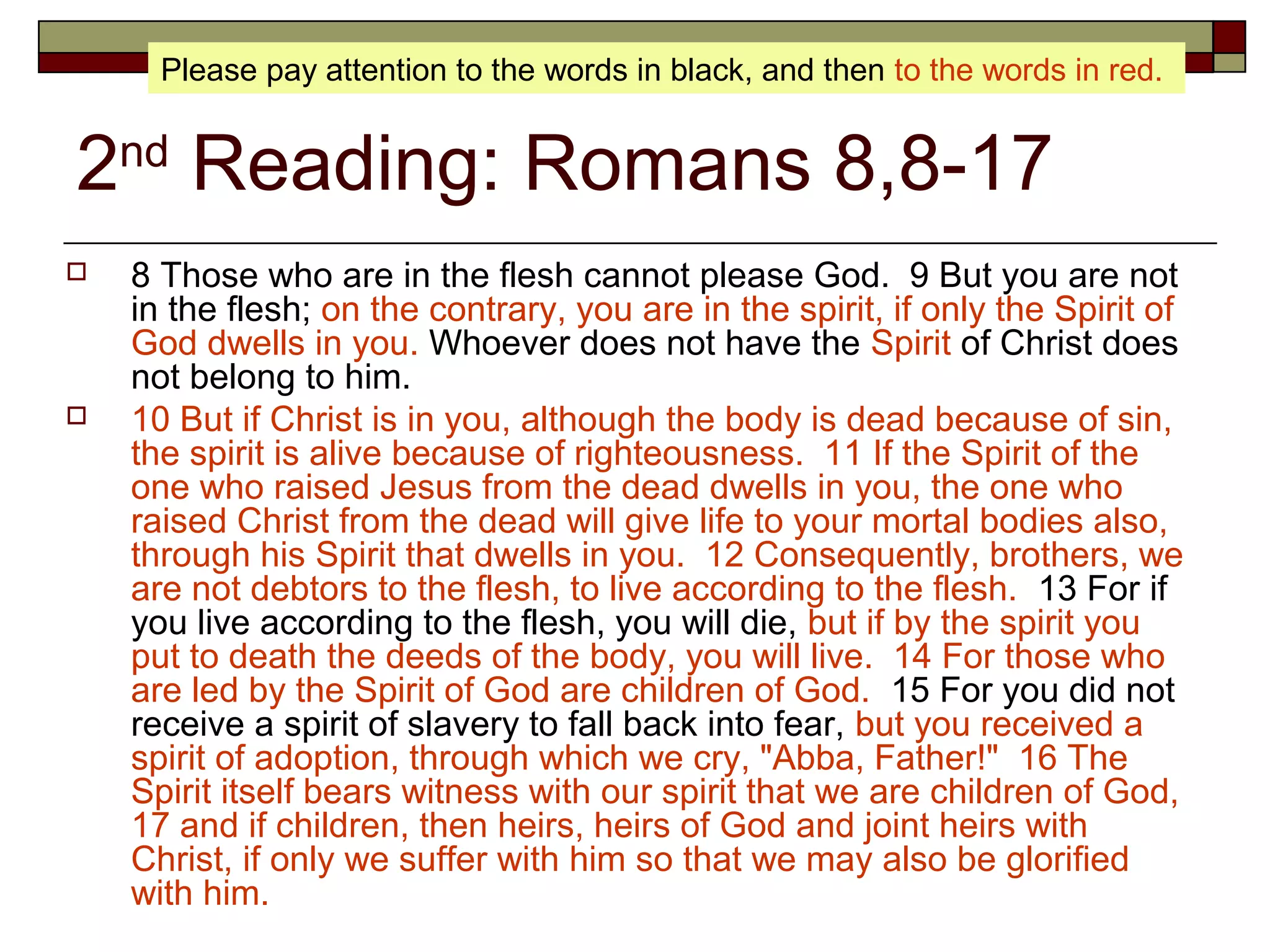 2nd
Reading: Romans 8,8-17
 8 Those who are in the flesh cannot please God. 9 But you are not
in the flesh; on the contrary, you are in the spirit, if only the Spirit of
God dwells in you. Whoever does not have the Spirit of Christ does
not belong to him.
 10 But if Christ is in you, although the body is dead because of sin,
the spirit is alive because of righteousness. 11 If the Spirit of the
one who raised Jesus from the dead dwells in you, the one who
raised Christ from the dead will give life to your mortal bodies also,
through his Spirit that dwells in you. 12 Consequently, brothers, we
are not debtors to the flesh, to live according to the flesh. 13 For if
you live according to the flesh, you will die, but if by the spirit you
put to death the deeds of the body, you will live. 14 For those who
are led by the Spirit of God are children of God. 15 For you did not
receive a spirit of slavery to fall back into fear, but you received a
spirit of adoption, through which we cry, "Abba, Father!" 16 The
Spirit itself bears witness with our spirit that we are children of God,
17 and if children, then heirs, heirs of God and joint heirs with
Christ, if only we suffer with him so that we may also be glorified
with him.
Please pay attention to the words in black, and then to the words in red.
 