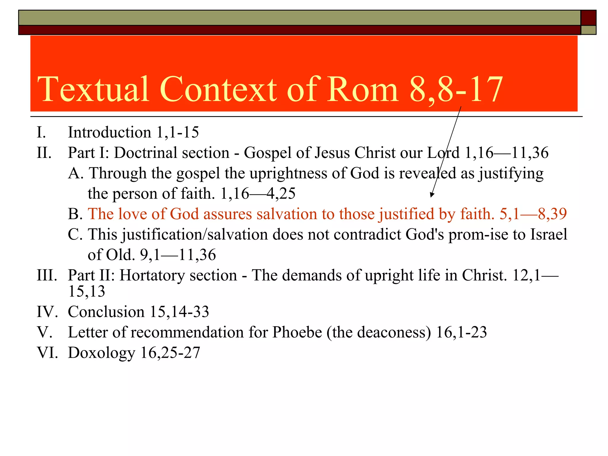 Textual Context of Rom 8,8-17 
I.  Introduction 1,1-15
II.  Part I: Doctrinal section - Gospel of Jesus Christ our Lord 1,16—11,36
A. Through the gospel the uprightness of God is revealed as justifying      
            the person of faith. 1,16—4,25
B. The love of God assures salvation to those justified by faith. 5,1—8,39
C. This justification/salvation does not contradict God's prom-ise to Israel
            of Old. 9,1—11,36
III.  Part II: Hortatory section - The demands of upright life in Christ. 12,1—
15,13
IV.  Conclusion 15,14-33
V.  Letter of recommendation for Phoebe (the deaconess) 16,1-23
VI.  Doxology 16,25-27
 