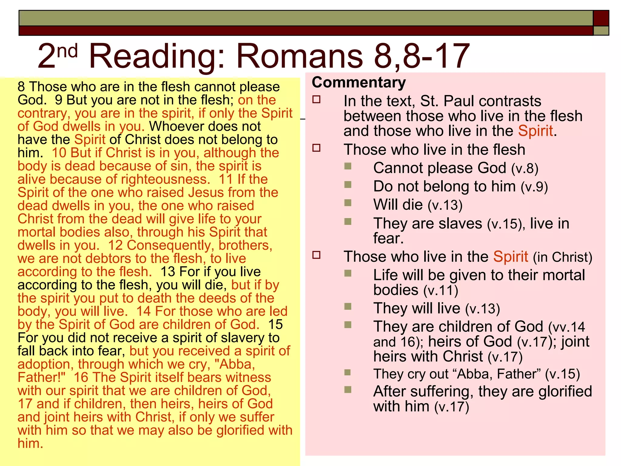 2nd
Reading: Romans 8,8-17
8 Those who are in the flesh cannot please
God. 9 But you are not in the flesh; on the
contrary, you are in the spirit, if only the Spirit
of God dwells in you. Whoever does not
have the Spirit of Christ does not belong to
him. 10 But if Christ is in you, although the
body is dead because of sin, the spirit is
alive because of righteousness. 11 If the
Spirit of the one who raised Jesus from the
dead dwells in you, the one who raised
Christ from the dead will give life to your
mortal bodies also, through his Spirit that
dwells in you. 12 Consequently, brothers,
we are not debtors to the flesh, to live
according to the flesh. 13 For if you live
according to the flesh, you will die, but if by
the spirit you put to death the deeds of the
body, you will live. 14 For those who are led
by the Spirit of God are children of God. 15
For you did not receive a spirit of slavery to
fall back into fear, but you received a spirit of
adoption, through which we cry, "Abba,
Father!" 16 The Spirit itself bears witness
with our spirit that we are children of God,
17 and if children, then heirs, heirs of God
and joint heirs with Christ, if only we suffer
with him so that we may also be glorified with
him.
Commentary
 In the text, St. Paul contrasts
between those who live in the flesh
and those who live in the Spirit.
 Those who live in the flesh
 Cannot please God (v.8)
 Do not belong to him (v.9)
 Will die (v.13)
 They are slaves (v.15), live in
fear.
 Those who live in the Spirit (in Christ)
 Life will be given to their mortal
bodies (v.11)
 They will live (v.13)
 They are children of God (vv.14
and 16); heirs of God (v.17); joint
heirs with Christ (v.17)
 They cry out “Abba, Father” (v.15)
 After suffering, they are glorified
with him (v.17)
 