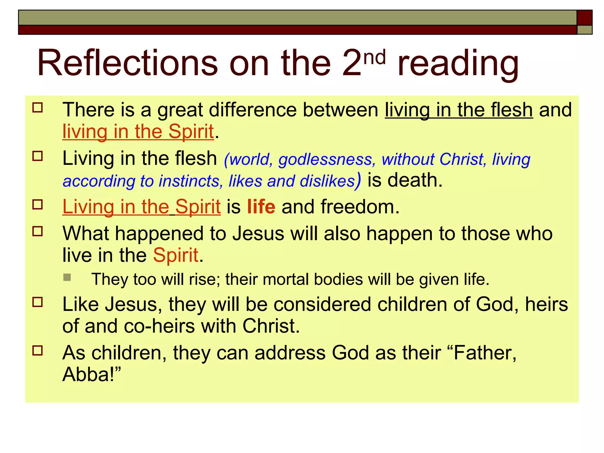 Reflections on the 2nd
reading
 There is a great difference between living in the flesh and
living in the Spirit.
 Living in the flesh (world, godlessness, without Christ, living
according to instincts, likes and dislikes) is death.
 Living in the Spirit is life and freedom.
 What happened to Jesus will also happen to those who
live in the Spirit.
 They too will rise; their mortal bodies will be given life.
 Like Jesus, they will be considered children of God, heirs
of and co-heirs with Christ.
 As children, they can address God as their “Father,
Abba!”
 