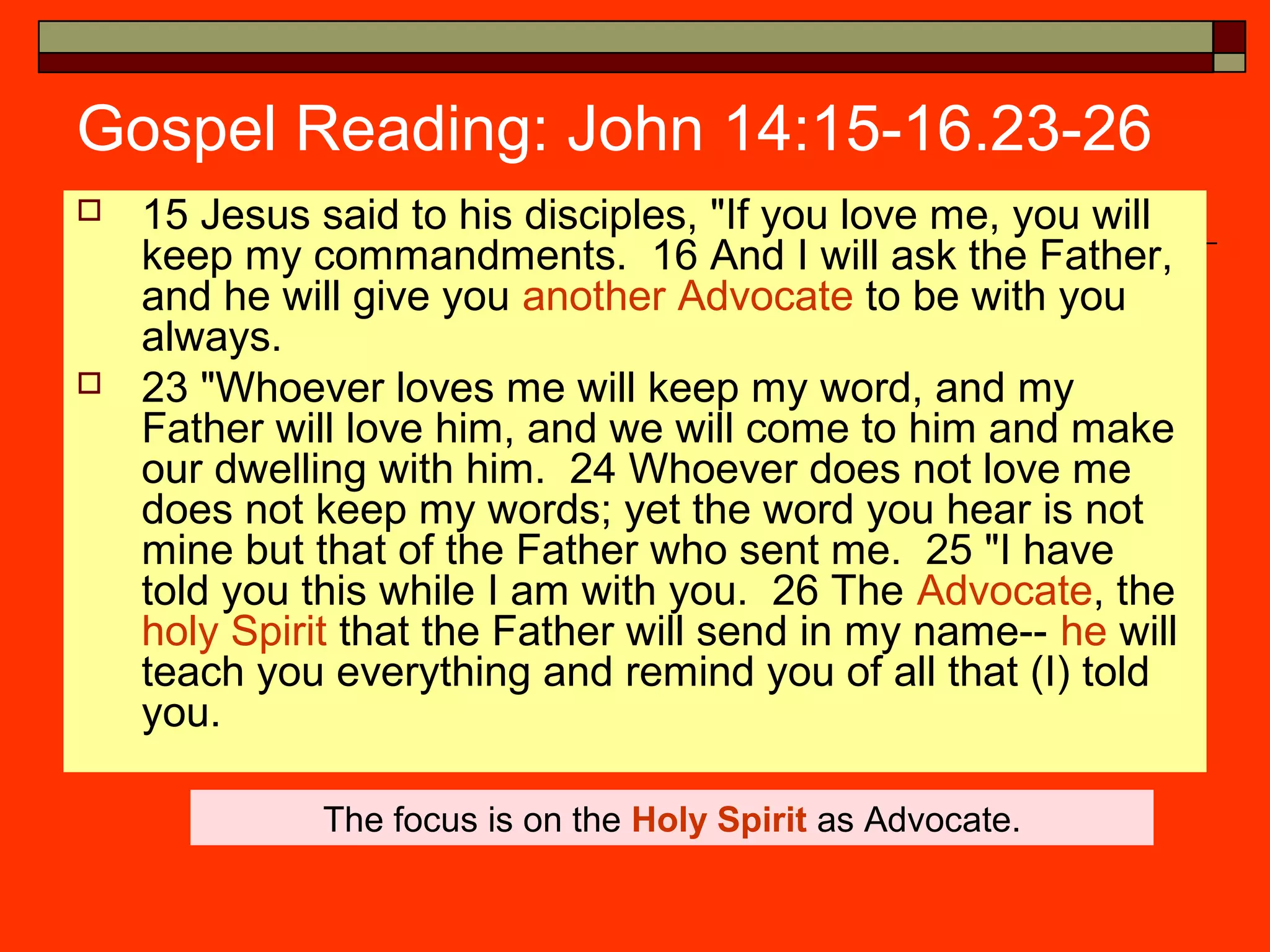 Gospel Reading: John 14:15-16.23-26
 15 Jesus said to his disciples, "If you love me, you will
keep my commandments. 16 And I will ask the Father,
and he will give you another Advocate to be with you
always.
 23 "Whoever loves me will keep my word, and my
Father will love him, and we will come to him and make
our dwelling with him. 24 Whoever does not love me
does not keep my words; yet the word you hear is not
mine but that of the Father who sent me. 25 "I have
told you this while I am with you. 26 The Advocate, the
holy Spirit that the Father will send in my name-- he will
teach you everything and remind you of all that (I) told
you.
The focus is on the Holy Spirit as Advocate.
 
