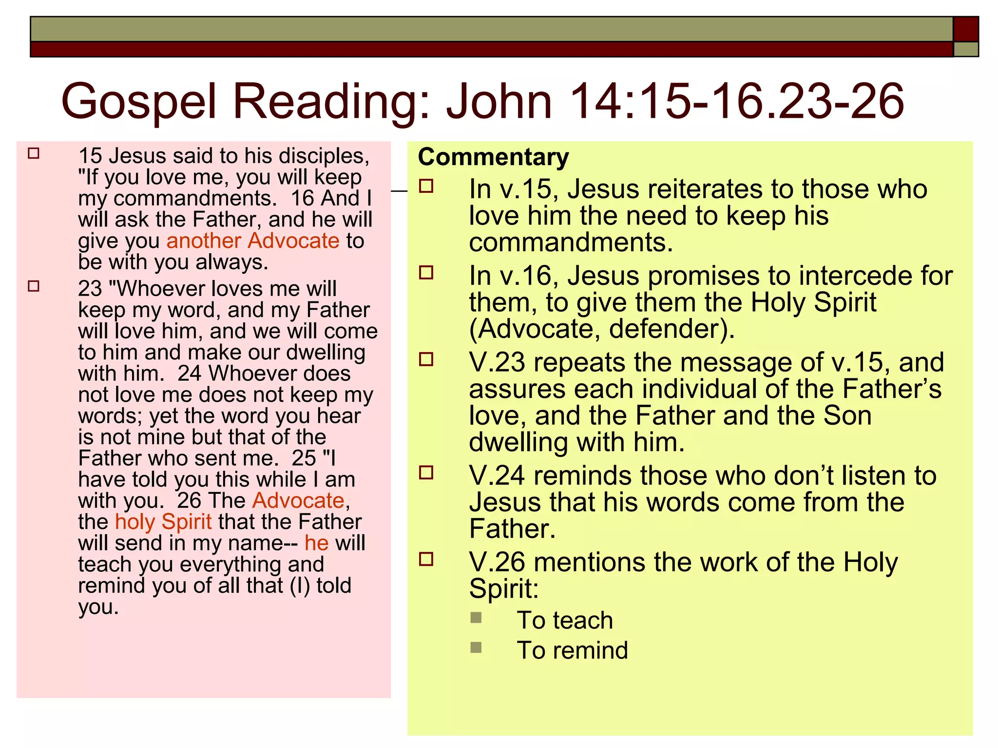 Gospel Reading: John 14:15-16.23-26
 15 Jesus said to his disciples,
"If you love me, you will keep
my commandments. 16 And I
will ask the Father, and he will
give you another Advocate to
be with you always.
 23 "Whoever loves me will
keep my word, and my Father
will love him, and we will come
to him and make our dwelling
with him. 24 Whoever does
not love me does not keep my
words; yet the word you hear
is not mine but that of the
Father who sent me. 25 "I
have told you this while I am
with you. 26 The Advocate,
the holy Spirit that the Father
will send in my name-- he will
teach you everything and
remind you of all that (I) told
you.
Commentary
 In v.15, Jesus reiterates to those who
love him the need to keep his
commandments.
 In v.16, Jesus promises to intercede for
them, to give them the Holy Spirit
(Advocate, defender).
 V.23 repeats the message of v.15, and
assures each individual of the Father’s
love, and the Father and the Son
dwelling with him.
 V.24 reminds those who don’t listen to
Jesus that his words come from the
Father.
 V.26 mentions the work of the Holy
Spirit:
 To teach
 To remind
 