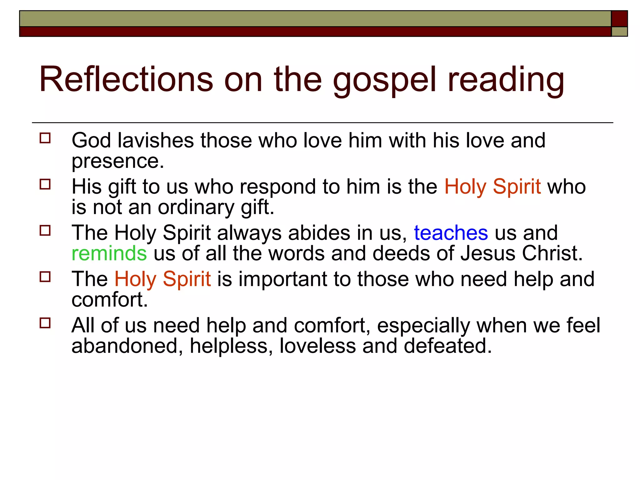 Reflections on the gospel reading
 God lavishes those who love him with his love and
presence.
 His gift to us who respond to him is the Holy Spirit who
is not an ordinary gift.
 The Holy Spirit always abides in us, teaches us and
reminds us of all the words and deeds of Jesus Christ.
 The Holy Spirit is important to those who need help and
comfort.
 All of us need help and comfort, especially when we feel
abandoned, helpless, loveless and defeated.
 