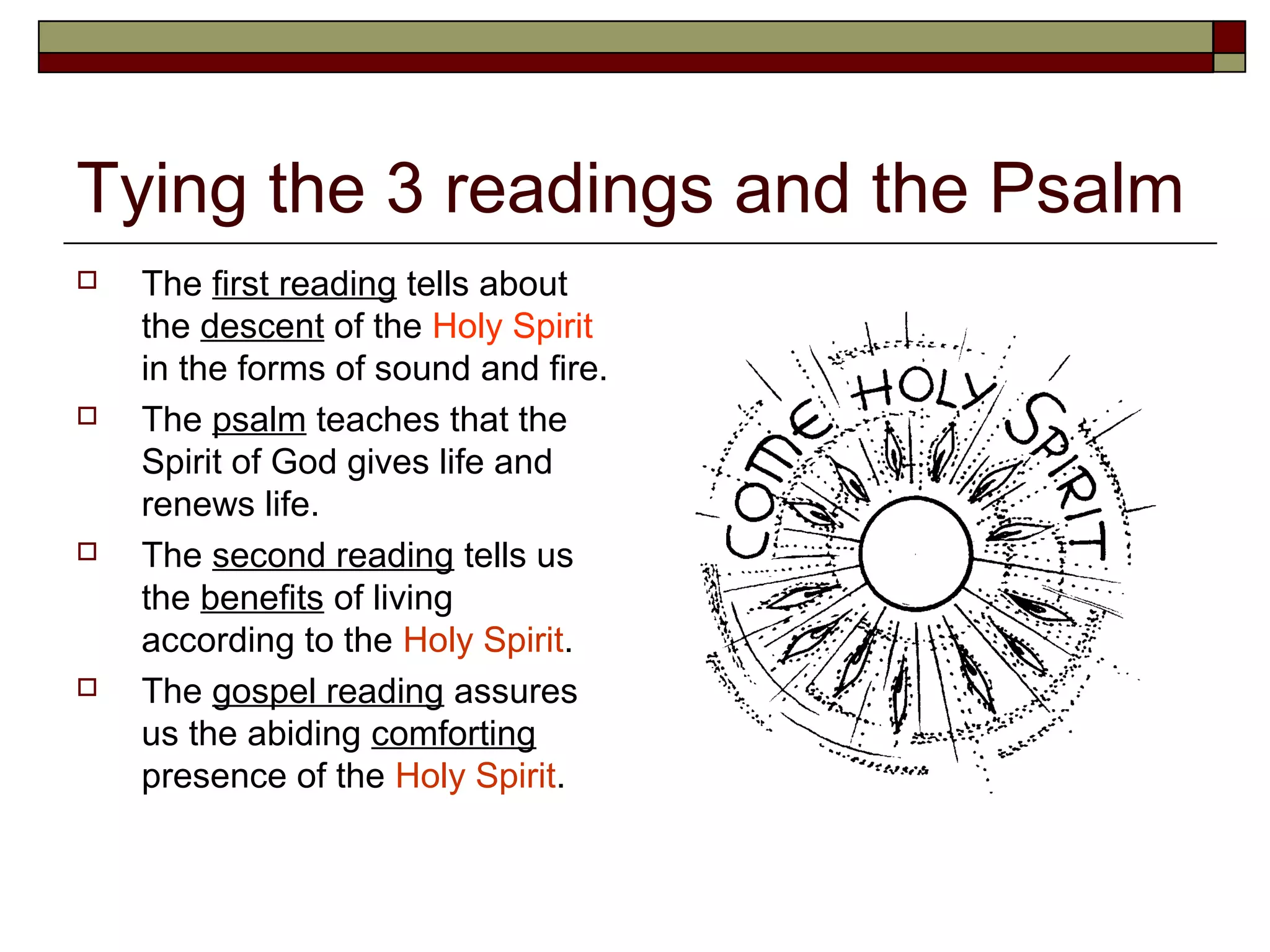 Tying the 3 readings and the Psalm
 The first reading tells about
the descent of the Holy Spirit
in the forms of sound and fire.
 The psalm teaches that the
Spirit of God gives life and
renews life.
 The second reading tells us
the benefits of living
according to the Holy Spirit.
 The gospel reading assures
us the abiding comforting
presence of the Holy Spirit.
 