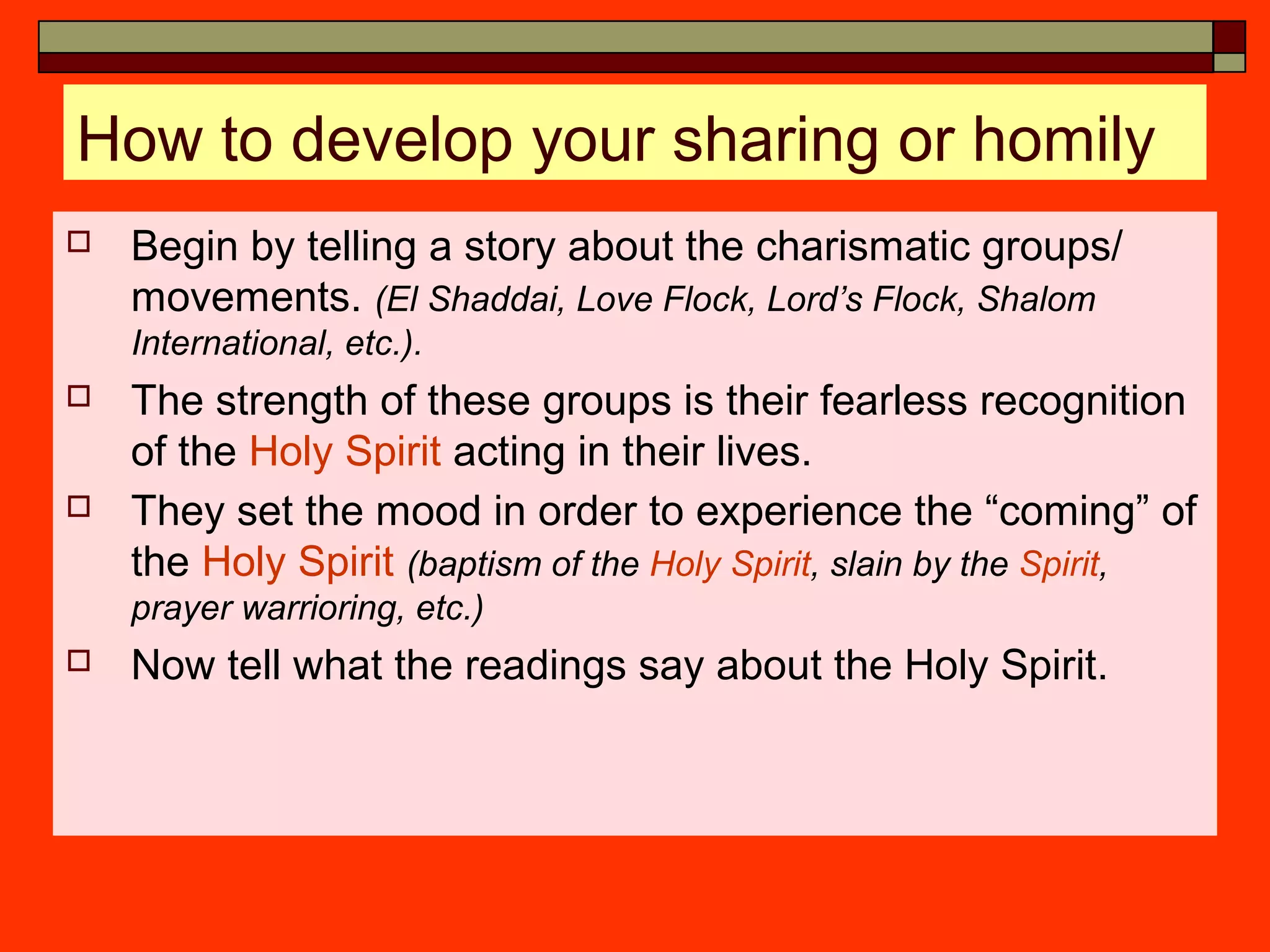 How to develop your sharing or homily
 Begin by telling a story about the charismatic groups/
movements. (El Shaddai, Love Flock, Lord’s Flock, Shalom
International, etc.).
 The strength of these groups is their fearless recognition
of the Holy Spirit acting in their lives.
 They set the mood in order to experience the “coming” of
the Holy Spirit (baptism of the Holy Spirit, slain by the Spirit,
prayer warrioring, etc.)
 Now tell what the readings say about the Holy Spirit.
 