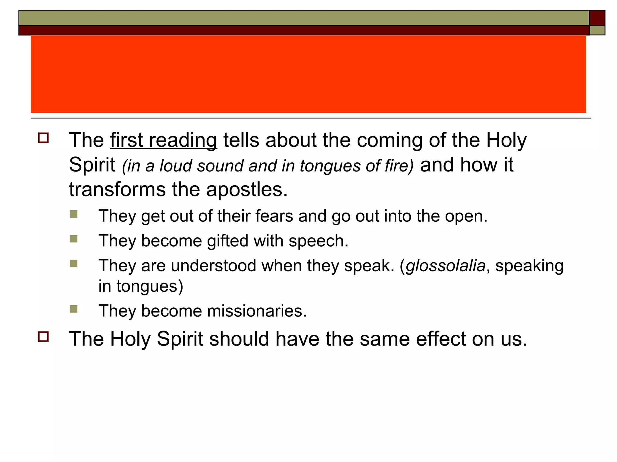  The first reading tells about the coming of the Holy
Spirit (in a loud sound and in tongues of fire) and how it
transforms the apostles.
 They get out of their fears and go out into the open.
 They become gifted with speech.
 They are understood when they speak. (glossolalia, speaking
in tongues)
 They become missionaries.
 The Holy Spirit should have the same effect on us.
 