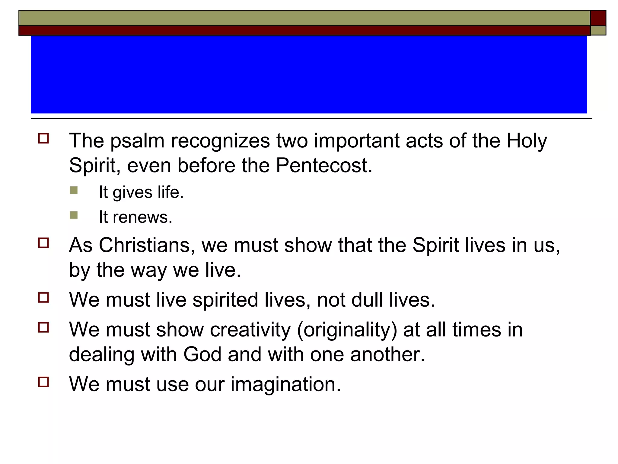  The psalm recognizes two important acts of the Holy
Spirit, even before the Pentecost.
 It gives life.
 It renews.
 As Christians, we must show that the Spirit lives in us,
by the way we live.
 We must live spirited lives, not dull lives.
 We must show creativity (originality) at all times in
dealing with God and with one another.
 We must use our imagination.
 