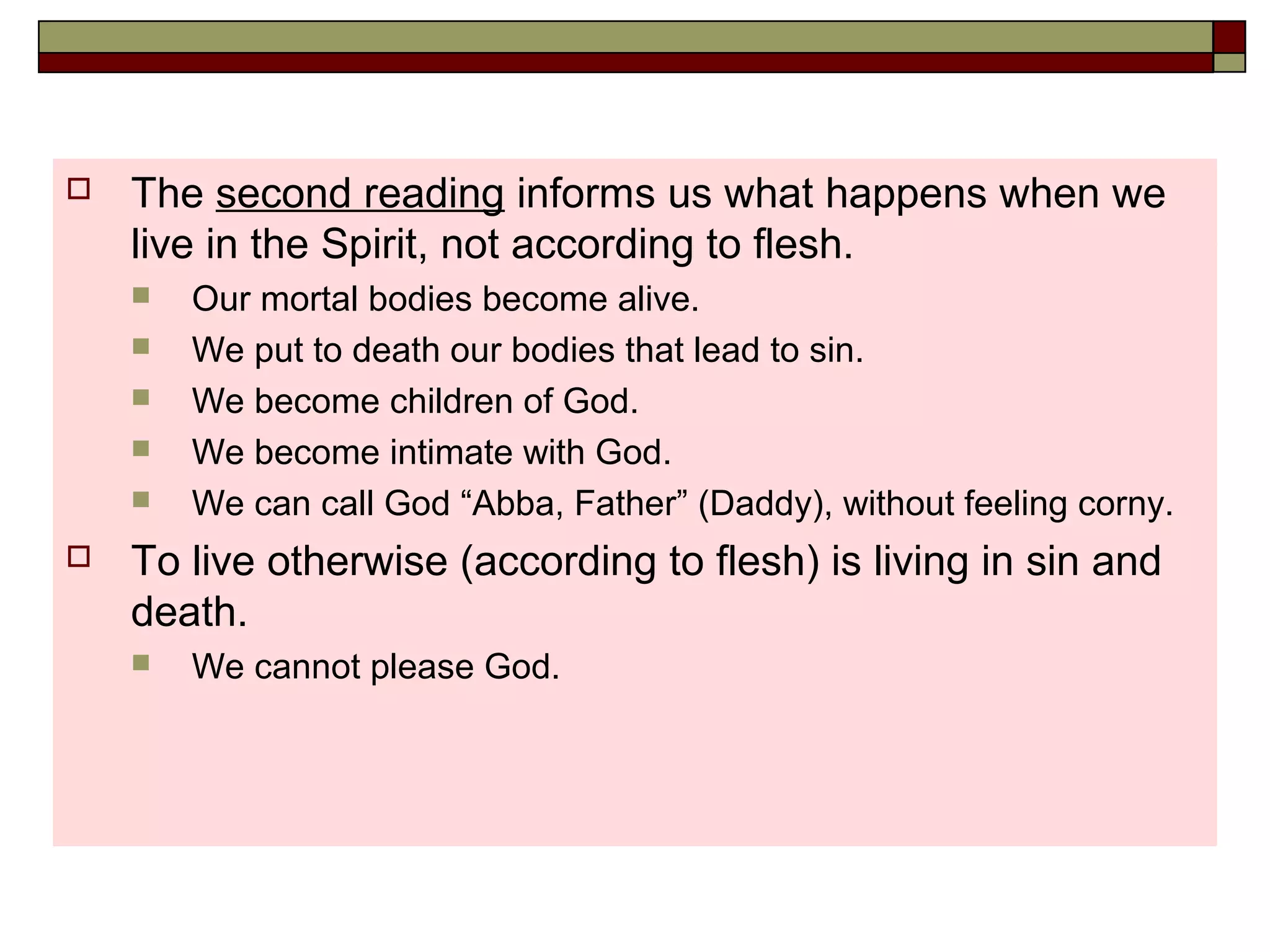  The second reading informs us what happens when we
live in the Spirit, not according to flesh.
 Our mortal bodies become alive.
 We put to death our bodies that lead to sin.
 We become children of God.
 We become intimate with God.
 We can call God “Abba, Father” (Daddy), without feeling corny.
 To live otherwise (according to flesh) is living in sin and
death.
 We cannot please God.
 