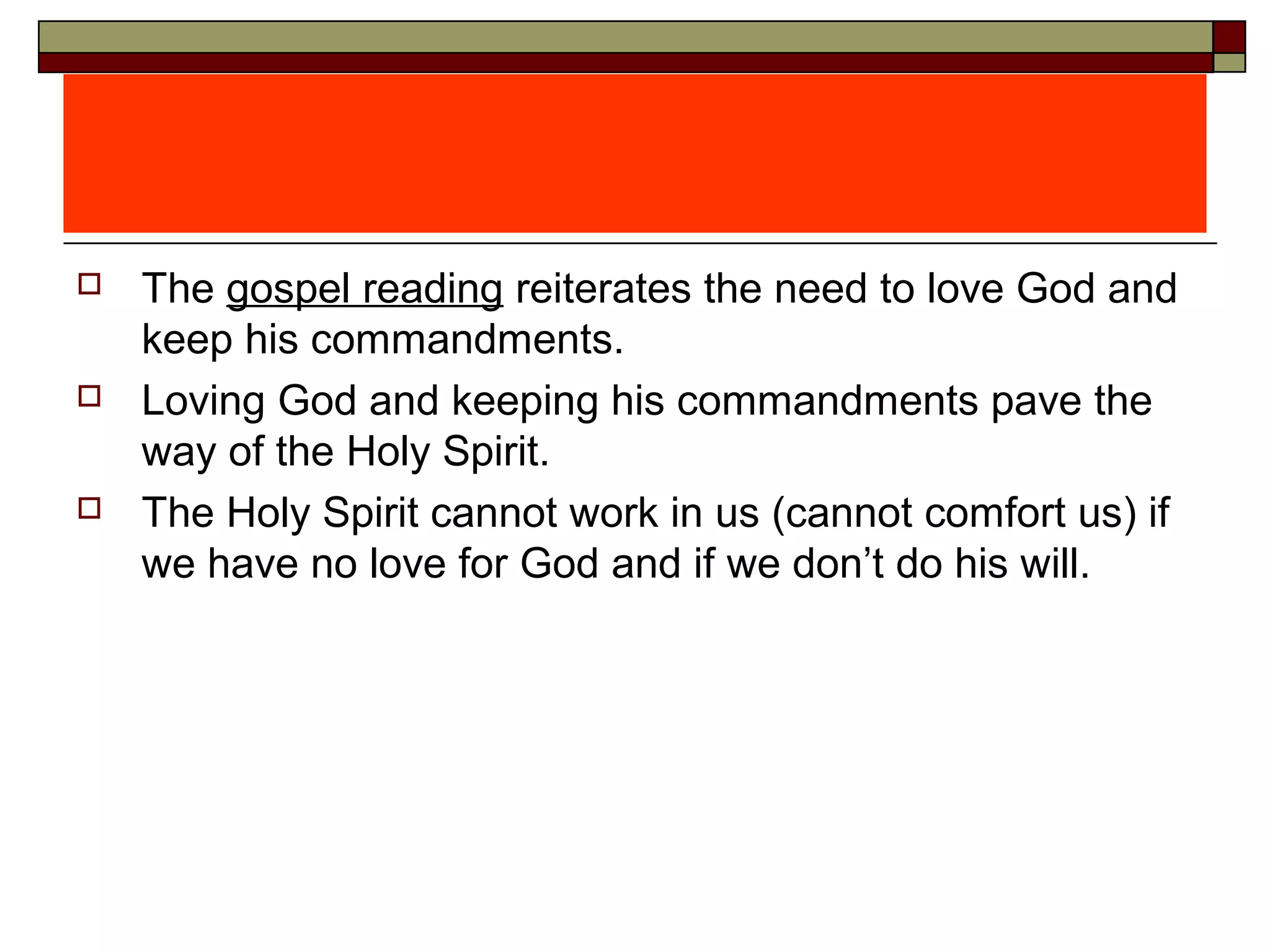  The gospel reading reiterates the need to love God and
keep his commandments.
 Loving God and keeping his commandments pave the
way of the Holy Spirit.
 The Holy Spirit cannot work in us (cannot comfort us) if
we have no love for God and if we don’t do his will.
 