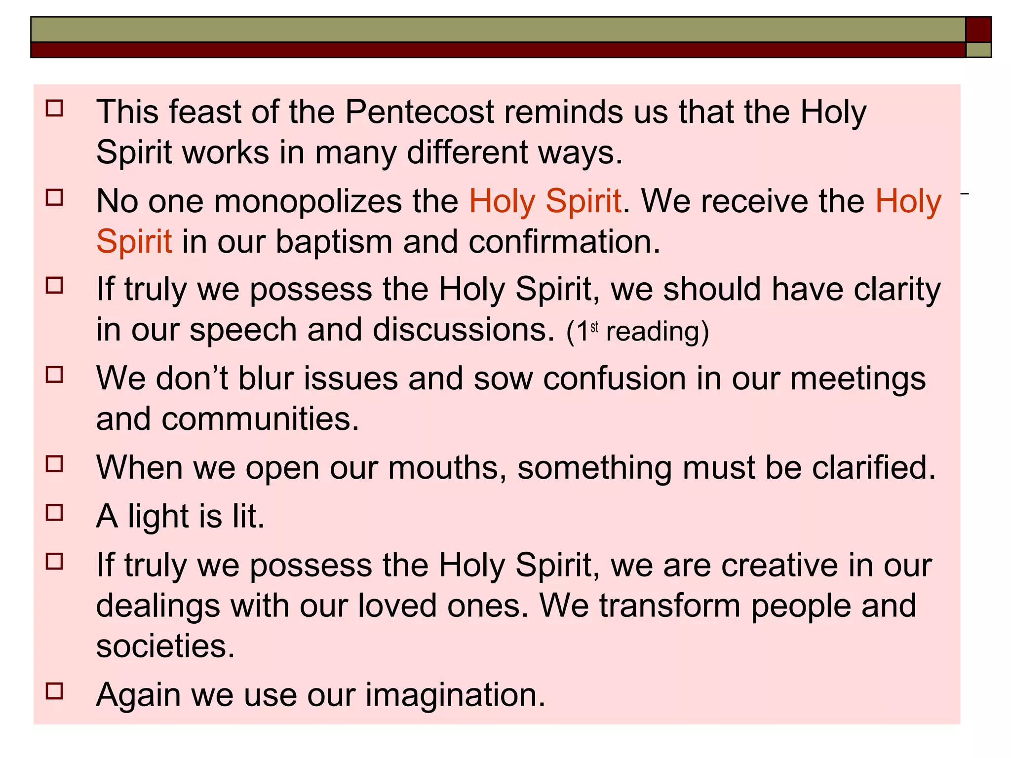  This feast of the Pentecost reminds us that the Holy
Spirit works in many different ways.
 No one monopolizes the Holy Spirit. We receive the Holy
Spirit in our baptism and confirmation.
 If truly we possess the Holy Spirit, we should have clarity
in our speech and discussions. (1st
reading)
 We don’t blur issues and sow confusion in our meetings
and communities.
 When we open our mouths, something must be clarified.
 A light is lit.
 If truly we possess the Holy Spirit, we are creative in our
dealings with our loved ones. We transform people and
societies.
 Again we use our imagination.
 